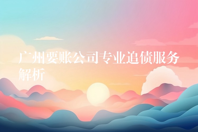 廣州要賬公司專業追債服務深度解析：合法、高效、精準的債權守護方案