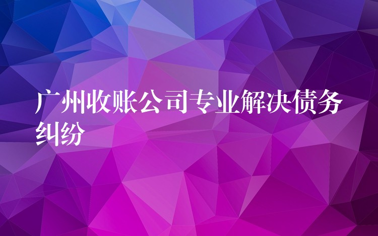 廣州收債公司：專業清欠，為債務糾紛畫上“終止符”